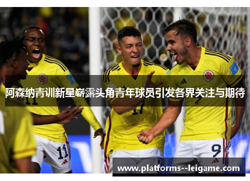 阿森纳青训新星崭露头角青年球员引发各界关注与期待 阿森纳青训新星崭露头角青年球员引发各界关注与期待