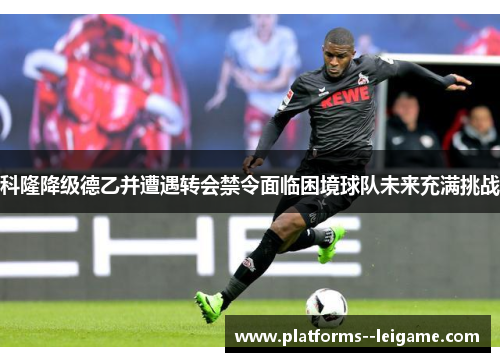 科隆降级德乙并遭遇转会禁令面临困境球队未来充满挑战 科隆降级德乙并遭遇转会禁令面临困境球队未来充满挑战