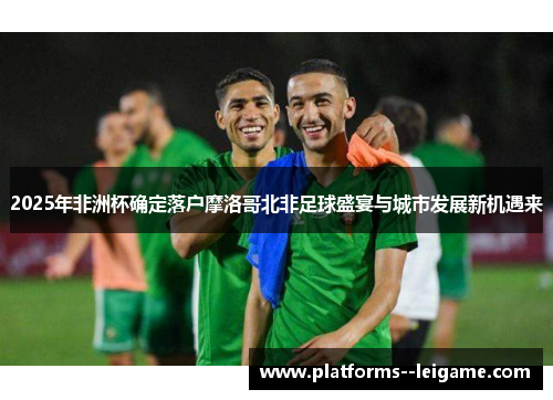 2025年非洲杯确定落户摩洛哥北非足球盛宴与城市发展新机遇来