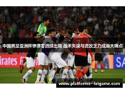 中国男足亚洲杯惨遭零进球出局 战术失误与进攻乏力成最大痛点